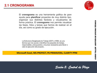 Microsoft Excel, MS-PROYECT, P6 PRIMAVERA, CLARITY PPM
Sesión 2: Control de Plazo
2.1 CRONOGRAMA
CURSO
TALLER
GESTIÓN
DE
OFICINA
TÉCNICA
El cronograma es una herramienta gráfica de gran
ayuda para planificar proyectos de muy distinto tipo,
organizar sus distintos factores y visualizarlos de
forma práctica. El cronograma nos permite visualizar
las fases, hitos y tareas que hemos de realizar en el
día, así como su grado de ejecución.
La Estructura Desglosada de Trabajo (EDT) o WBS, es una
técnica que nos ayuda a identificar los paquetes de trabajo,
responsables, presupuestos y recursos necesarios para llevar a
cabo la ejecución del proyecto..
 