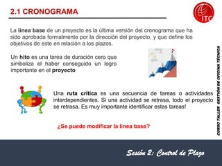 2.1 CRONOGRAMA
Sesión 2: Control de Plazo
CURSO
TALLER
GESTIÓN
DE
OFICINA
TÉCNICA
La línea base de un proyecto es la última versión del cronograma que ha
sido aprobada formalmente por la dirección del proyecto, y que define los
objetivos de este en relación a los plazos.
Un hito es una tarea de duración cero que
simboliza el haber conseguido un logro
importante en el proyecto
Una ruta crítica es una secuencia de tareas o actividades
interdependientes. Si una actividad se retrasa, todo el proyecto
se retrasa. Es muy importante identificar estas tareas!
¿Se puede modificar la línea base?
 
