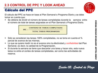 Sesión 02: Control de Plazo
El cálculo del PPC se hace en base al Plan Semanal o Programa Diario y se debe
tomar en cuenta que:
▪ Se obtiene de dividir el número de tareas completadas durante la semana entre
el número de total de tareas asignadas en el Plan Semanal o Programa Diario.
▪ Sólo se consideran las tareas 100% completadas, no se toma en cuenta el %
parcial de avance de las mismas.
▪ Lo que se quiere medir no es el avance sino la efectividad y confiabilidad del Plan
Semanal, es decir, la calidad de la Programación.
▪ Si durante la semana se tiene que descartar una tarea y hacer otra, esta nueva
tarea no entra al conteo de tareas completadas, así como las actividades de
reserva.
Cálculo del PPC
CURSO
TALLER
GESTIÓN
DE
OFICINA
TÉCNICA
2.3 CONTROL DE PPC Y LOOK AHEAD
 