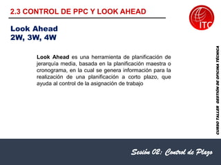 Sesión 02: Control de Plazo
Look Ahead es una herramienta de planificación de
jerarquía media, basada en la planificación maestra o
cronograma, en la cual se genera información para la
realización de una planificación a corto plazo, que
ayuda al control de la asignación de trabajo
Look Ahead
2W, 3W, 4W
CURSO
TALLER
GESTIÓN
DE
OFICINA
TÉCNICA
2.3 CONTROL DE PPC Y LOOK AHEAD
 