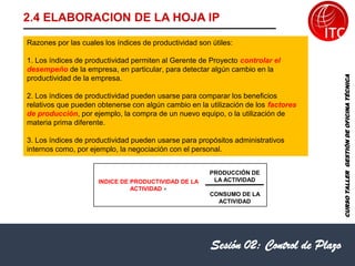 Sesión 02: Control de Plazo
2.4 ELABORACION DE LA HOJA IP
INDICE DE PRODUCTIVIDAD DE LA
ACTIVIDAD =
PRODUCCIÓN DE
LA ACTIVIDAD
CONSUMO DE LA
ACTIVIDAD
CURSO
TALLER
GESTIÓN
DE
OFICINA
TÉCNICA
Razones por las cuales los índices de productividad son útiles:
1. Los índices de productividad permiten al Gerente de Proyecto controlar el
desempeño de la empresa, en particular, para detectar algún cambio en la
productividad de la empresa.
2. Los índices de productividad pueden usarse para comparar los beneficios
relativos que pueden obtenerse con algún cambio en la utilización de los factores
de producción, por ejemplo, la compra de un nuevo equipo, o la utilización de
materia prima diferente.
3. Los índices de productividad pueden usarse para propósitos administrativos
internos como, por ejemplo, la negociación con el personal.
 