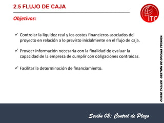 CURSO
TALLER
GESTIÓN
DE
OFICINA
TÉCNICA
2.5 FLUJO DE CAJA
Objetivos:
✓ Controlar la liquidez real y los costos financieros asociados del
proyecto en relación a lo previsto inicialmente en el flujo de caja.
✓ Proveer información necesaria con la finalidad de evaluar la
capacidad de la empresa de cumplir con obligaciones contraídas.
✓ Facilitar la determinación de financiamiento.
Sesión 02: Control de Plazo
 