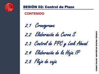 2.3 Control de PPC y Look Ahead
SESIÓN 02: Control de Plazo
CONTENIDO
2.2 Elaboración de Curva S
2.1 Cronograma
2.4 Elaboración de la Hoja IP
CURSO
TALLER
GESTIÓN
DE
OFICINA
TÉCNICA
2.5 Flujo de caja
 