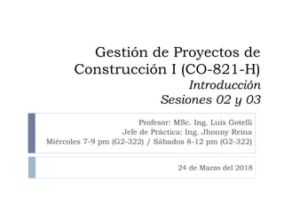 Gestión de Proyectos de
Construcción I (CO-821-H)
Introducción
Sesiones 02 y 03
Profesor: MSc. Ing. Luis Gotelli
Jefe de Práctica: Ing. Jhonny Reina
Miércoles 7-9 pm (G2-322) / Sábados 8-12 pm (G2-322)
24 de Marzo del 2018
 