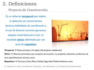 2. Definiciones
Proyecto de Construcción
Temporal  Posee principio y fin (plazo del proyecto establecido)
Único  Alcances particulares por proyecto de acuerdo a su propósito, ubicación, condiciones de
sitio, especificaciones técnicas, otros
Requisitos  Técnicos, Costo, Plazo, Calidad, Seguridad, Medio Ambiente, otros
Es un esfuerzo temporal que implica
la aplicación de conocimientos
técnicos, habilidades de coordinación y
el uso de diversos recursos (personas,
equipos, materiales) para crear un
resultado único, delimitado por una
serie de requisitos
Durante el curso, al referirnos a Proyecto, nos referiremos a un Proyecto de Construcción.
 