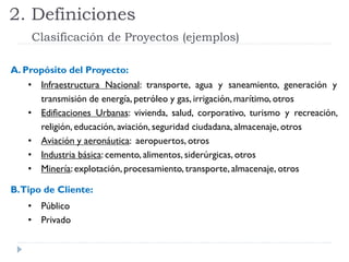 2. Definiciones
Clasificación de Proyectos (ejemplos)
A. Propósito del Proyecto:
• Infraestructura Nacional: transporte, agua y saneamiento, generación y
transmisión de energía, petróleo y gas, irrigación, marítimo, otros
• Edificaciones Urbanas: vivienda, salud, corporativo, turismo y recreación,
religión, educación, aviación, seguridad ciudadana, almacenaje, otros
• Aviación y aeronáutica: aeropuertos, otros
• Industria básica: cemento, alimentos, siderúrgicas, otros
• Minería: explotación, procesamiento, transporte, almacenaje, otros
B.Tipo de Cliente:
• Público
• Privado
 