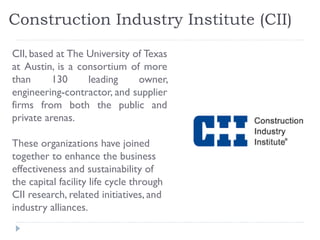 Construction Industry Institute (CII)
CII, based at The University of Texas
at Austin, is a consortium of more
than 130 leading owner,
engineering-contractor, and supplier
firms from both the public and
private arenas.
These organizations have joined
together to enhance the business
effectiveness and sustainability of
the capital facility life cycle through
CII research, related initiatives, and
industry alliances.
 