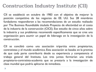 Construction Industry Institute (CII)
CII se estableció en octubre de 1983 con el objetivo de mejorar la
posición competitiva de los negocios de EE. UU. Sus 28 miembros
fundadores respondieron a las recomendaciones de un estudio realizado
por The Business Roundtable titulado Proyecto de efectividad en el costo
de la industria de la construcción (CICE). Ese estudio de cinco años sobre
la industria y sus problemas recomendó específicamente que se cree una
organización para asumir un papel de liderazgo en la investigación de la
construcción.
CII se concibió como una asociación tripartita entre propietarios,
contratistas y el mundo académico. Esta asociación se basaba en la premisa
de que cada parte contribuiría desde su experiencia y competencia al
trabajo general del Instituto. Los tres juntos formarían una tríada
propietario-contratista-academia que se prestaría a la investigación de
clase mundial que podría aplicarse de inmediato.
 