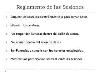 1. Emplear los aparatos electrónicos sólo para tomar notas.
2. Silenciar los celulares.
3. No responder llamadas dentro del salón de clases.
4. No comer dentro del salón de clases.
5. Ser Puntuales y cumplir con los horarios establecidos.
6. Mostrar una participación activa durante las sesiones.
Reglamento de las Sesiones
 