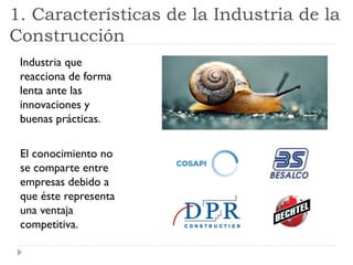 1. Características de la Industria de la
Construcción
Industria que
reacciona de forma
lenta ante las
innovaciones y
buenas prácticas.
El conocimiento no
se comparte entre
empresas debido a
que éste representa
una ventaja
competitiva.
 
