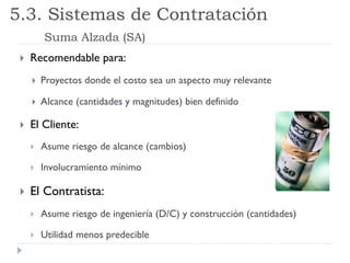  Recomendable para:
 Proyectos donde el costo sea un aspecto muy relevante
 Alcance (cantidades y magnitudes) bien definido
 El Cliente:
 Asume riesgo de alcance (cambios)
 Involucramiento mínimo
 El Contratista:
 Asume riesgo de ingeniería (D/C) y construcción (cantidades)
 Utilidad menos predecible
5.3. Sistemas de Contratación
Suma Alzada (SA)
 