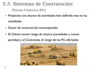  Proyectos con alcance de actividades bien definido más no las
cantidades
 Sector de construcción masivo/pesado
 El Cliente asume riesgo de alcance (cantidades y nuevas
partidas) y el Contratista el riesgo de los PU ofertados
5.3. Sistemas de Contratación
Precios Unitarios (PU)
 