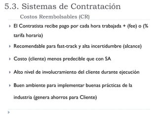  El Contratista recibe pago por cada hora trabajada + (fee) o (%
tarifa horaria)
 Recomendable para fast-track y alta incertidumbre (alcance)
 Costo (cliente) menos predecible que con SA
 Alto nivel de involucramiento del cliente durante ejecución
 Buen ambiente para implementar buenas prácticas de la
industria (genera ahorros para Cliente)
5.3. Sistemas de Contratación
Costos Reembolsables (CR)
 