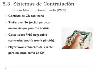  Contrato de CR con techo
 Similar a un SA (techo) pero con
menos riesgos para Contratista
 Costo sobre PMG negociable
(contratista podría asumir pérdida)
 Mayor involucramiento del cliente
pero no tanto como en CR
5.3. Sistemas de Contratación
Precio Máximo Garantizado (PMG)
 