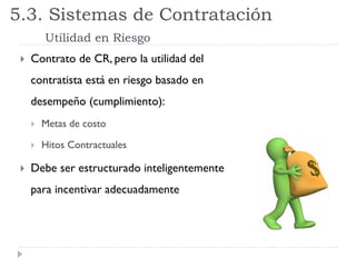  Contrato de CR, pero la utilidad del
contratista está en riesgo basado en
desempeño (cumplimiento):
 Metas de costo
 Hitos Contractuales
 Debe ser estructurado inteligentemente
para incentivar adecuadamente
5.3. Sistemas de Contratación
Utilidad en Riesgo
 