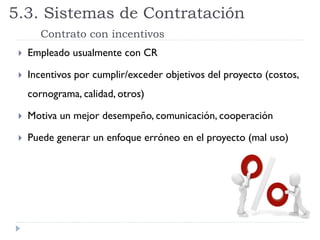  Empleado usualmente con CR
 Incentivos por cumplir/exceder objetivos del proyecto (costos,
cornograma, calidad, otros)
 Motiva un mejor desempeño, comunicación, cooperación
 Puede generar un enfoque erróneo en el proyecto (mal uso)
5.3. Sistemas de Contratación
Contrato con incentivos
 