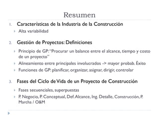 1. Características de la Industria de la Construcción
 Alta variabilidad
2. Gestión de Proyectos: Definiciones
 Principio de GP:“Procurar un balance entre el alcance, tiempo y costo
de un proyecto”
 Alineamiento entre principales involucrados -> mayor probab. Éxito
 Funciones de GP: planificar, organizar, asignar, dirigir, controlar
3. Fases del Ciclo deVida de un Proyecto de Construcción
 Fases secuenciales, superpuestas
 P. Negocio, P. Conceptual, Def.Alcance, Ing. Detalle, Construcción, P.
Marcha / O&M
Resumen
 