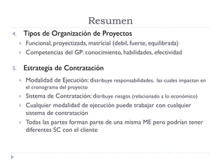 4. Tipos de Organización de Proyectos
 Funcional, proyectizada, matricial (debil, fuerte, equilibrada)
 Competencias del GP: conocimiento, habilidades, efectividad
5. Estrategia de Contratación
 Modalidad de Ejecución: distribuye responsabilidades, las cuales impactan en
el cronograma del proyecto
 Sistema de Contratación: ditribuye riesgos (relacionado a lo económico)
 Cualquier modalidad de ejecución puede trabajar con cualquier
sistema de contratación
 Todas las partes forman parte de una misma ME pero podrían tener
diferentes SC con el cliente
Resumen
 
