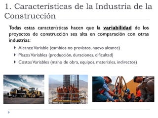 1. Características de la Industria de la
Construcción
Todas estas características hacen que la variabilidad de los
proyectos de construcción sea alta en comparación con otras
industrias:
 AlcanceVariable (cambios no previstos, nuevo alcance)
 PlazosVariables (producción, duraciones, dificultad)
 CostosVariables (mano de obra, equipos, materiales, indirectos)
 