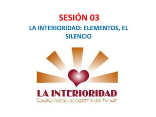 SESIÓN 03
LA INTERIORIDAD: ELEMENTOS, EL
SILENCIO
 