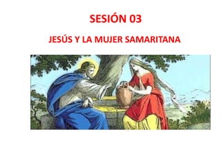 SESIÓN 03
JESÚS Y LA MUJER SAMARITANA
 