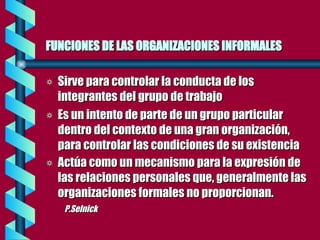 FUNCIONES DE LAS ORGANIZACIONES INFORMALES   Sirve para controlar la conducta de los integrantes del grupo de trabajo Es un intento de parte de un grupo particular dentro del contexto de una gran organización, para controlar las condiciones de su existencia  Actúa como un mecanismo para la expresión de las relaciones personales que, generalmente las organizaciones formales no proporcionan.  P.Selnick 