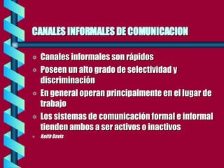 CANALES INFORMALES DE COMUNICACION Canales informales son rápidos Poseen un alto grado de selectividad y discriminación En general operan principalmente en el lugar de trabajo Los sistemas de comunicación formal e informal tienden ambos a ser activos o inactivos Keith Davis 
