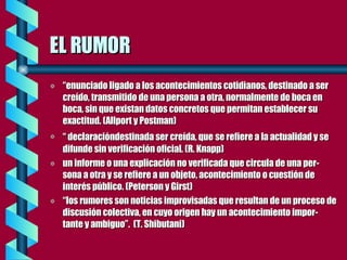 EL RUMOR “ enunciado ligado a los acontecimientos cotidianos, destinado a ser creído, transmitido de una persona a otra, normalmente de boca en boca, sin que existan datos concretos que permitan establecer su exactitud. (Allport y Postman) “  declaracióndestinada ser creída, que   se refiere a la actualidad y se difunde sin verificación oficial. (R. Knapp) un informe o una explicación no verificada que circula de una per-sona a otra y se refiere a un objeto, acontecimiento o cuestión de interés público. (Peterson y Girst) “ los rumores son noticias improvisadas que resultan de un proceso de discusión colectiva, en cuyo origen hay un acontecimiento impor-tante y ambiguo”.  (T. Shibutani) 