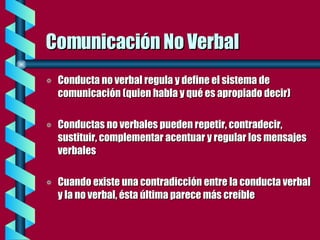 Comunicación No Verbal Conducta no verbal regula y define el sistema de comunicación (quien habla y qué es apropiado decir) Conductas no verbales pueden repetir, contradecir, sustituir, complementar acentuar y regular los mensajes verbales Cuando existe una contradicción entre la conducta verbal y la no verbal, ésta última parece más creíble 