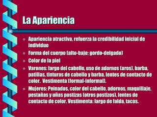 La Apariencia Apariencia atractiva, refuerza la credibilidad inicial de individuo Forma del cuerpo (alto-bajo; gordo-delgado) Color de la piel Varones: largo del cabello, uso de adornos (aros), barba, patillas, tinturas de cabello y barba, lentes de contacto de color.  Vestimenta (formal-informal).  Mujeres: Peinados, color del cabello, adornos, maquillaje, pestañas y uñas postizas (otros postizos), lentes de contacto de color. Vestimenta: largo de falda, tacos. 