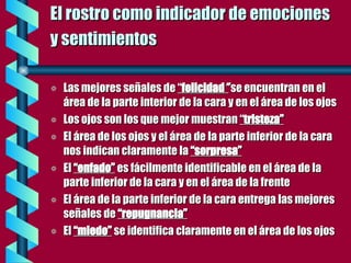 El rostro como indicador de emociones  y sentimientos   Las mejores señales de  “ felicidad ”  se encuentran en el área de la parte interior de la cara y en el área de los ojos Los ojos son los que mejor muestran  “ tristeza” El área de los ojos y el área de la parte inferior de la cara nos indican claramente la  “sorpresa” El  “enfado”   es fácilmente identificable en el área de la parte inferior de la cara y en el área de la frente El área de la parte inferior de la cara entrega las mejores señales de  “repugnancia” El  “miedo”   se identifica claramente en el área de los ojos 