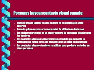 Personas buscan contacto visual cuando : Cuando desean indicar que los canales de comunicación están abiertos Cuando quieren expresar su necesidad de afiliación o inclusión Las mujeres participan en un mayor número de contactos visuales que los hombres Los contactos visuales se incrementan a medida que aumenta la distancia que media entre las personas que se están comunicando Los contactos visuales también se utilizan para producir ansiedad en otras personas 