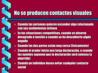 No se producen contactos visuales Cuando las personas quieren esconder algo relacionado con sus sentimientos íntimos En las situaciones competitivas, cuando se observa desagrado o tensión o cuando se ha descubierto algún engaño Cuando las dos partes están muy cerca (físicamente) Cuando el orador inicia una larga declaración, o cuando los oyentes suponen que la declaración será extensa (y aburrida) Cuando un individuo desea evitar cualquier contacto social 