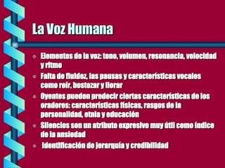 La Voz Humana Elementos de la voz: tono, volumen, resonancia, velocidad y ritmo Falta de fluidez, las pausas y características vocales como reír, bostezar y llorar Oyentes pueden predecir ciertas características de los oradores: características físicas, rasgos de la personalidad, etnia y educación Silencios son un atributo expresivo muy útil como índice de la ansiedad Identificación de jerarquía y credibilidad 