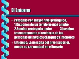 El Entorno Personas con mayor nivel jerárquico :  1.Disponen de un territorio más amplio 2.Pueden protegerlo mejor  3.Invaden frecuentemente el territorio de las personas de niveles jerárquicos inferiores El tiempo : La persona del nivel superior, puede no ser puntual en el horario 