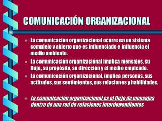 COMUNICACIÓN ORGANIZACIONAL La comunicación organizacional ocurre en un sistema complejo y abierto que es influenciado e influencia el medio ambiente. La comunicación organizacional implica mensajes, su flujo, su propósito, su dirección y el medio empleado. La comunicación organizacional, implica personas, sus actitudes, sus sentimientos, sus relaciones y habilidades. La comunicación organizacional es el flujo de mensajes dentro de una red de relaciones interdependientes 