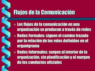 Flujos de la Comunicación Los flujos de la comunicación en una organización se producen a través de redes Redes Formales: siguen el camino trazado por la relación de los roles definidos en el organigrama Redes Informales: surgen al interior de la organización, sin planificación y al margen de los conductos oficiales  