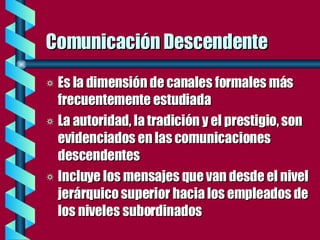 Comunicación Descendente Es la dimensión de canales formales más frecuentemente estudiada La autoridad, la tradición y el prestigio, son evidenciados en las comunicaciones descendentes Incluye los mensajes que van desde el nivel jerárquico superior hacia los empleados de los niveles subordinados 