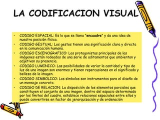 LA CODIFICACION VISUAL CODIGO ESPACIAL: Es lo que se llama " encuadre " y da una idea de nuestra posición física.  CODIGO GESTUAL: Los gestos tienen una significación clara y directa en la comunicación humana.  CODIGO ESCENOGRAFICO: Los protagonistas principales de las imágenes están rodeados de una serie de aditamentos que ambientan y adjetivan su presencia.  CODIGO LUMINICO: Las posibilidades de variar la cantidad y tipo de luz de una imagen son enormes y tienen repercusiones en el significado y belleza de la imagen.  CODIGO SIMBOLICO: Los símbolos son instrumentos para el diseño de un mensaje concreto. CODIGO DE RELACION: La disposición de los elementos parciales que constituyen el conjunto de una imagen, dentro del espacio determinado por los límites del cuadro, establece relaciones espaciales entre ellos y puede convertirse en factor de jerarquización y de ordenación 