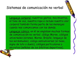 Sistemas de comunicación no verbal   Lenguaje corporal:  nuestros gestos, movimientos, el tono de voz, nuestra ropa e incluso nuestro olor corporal también forma parte de los mensajes cuando nos comunicamos con los demás. Lenguaje icónico:  en él se engloban muchas formas de comunicación no verbal: código Morse, códigos universales (sirenas, Morse, Braylle, lenguaje de los sordomudos), código semiuniversal (el beso, signo de luto o duelo), códigos particulares o secretos (señales de los árbitros deportivos). 