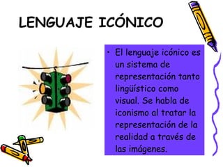 LENGUAJE ICÓNICO El lenguaje icónico es un sistema de representación tanto lingüístico como visual. Se habla de iconismo al tratar la representación de la realidad a través de las imágenes.  