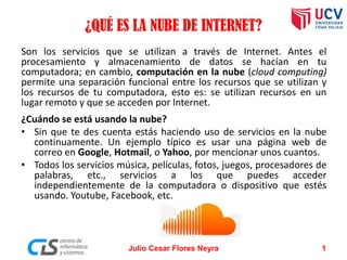 ¿QUÉ ES LA NUBE DE INTERNET?
Son los servicios que se utilizan a través de Internet. Antes el
procesamiento y almacenamiento de datos se hacían en tu
computadora; en cambio, computación en la nube (cloud computing)
permite una separación funcional entre los recursos que se utilizan y
los recursos de tu computadora, esto es: se utilizan recursos en un
lugar remoto y que se acceden por Internet.
¿Cuándo se está usando la nube?
• Sin que te des cuenta estás haciendo uso de servicios en la nube
continuamente. Un ejemplo típico es usar una página web de
correo en Google, Hotmail, o Yahoo, por mencionar unos cuantos.
• Todos los servicios música, películas, fotos, juegos, procesadores de
palabras, etc., servicios a los que puedes acceder
independientemente de la computadora o dispositivo que estés
usando. Youtube, Facebook, etc.
Julio Cesar Flores Neyra 1
 