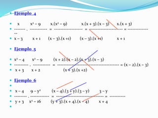  Ejemplo_4
 x x2 – 9 x.(x2 – 9) x.(x + 3).(x – 3) x.(x + 3)
 ------- . ----------- = ------------------ = --------------------- = -------------
--
 x – 3 x + 1 (x – 3).(x +1) (x – 3).(x +1) x + 1
 Ejemplo_5
 x2 – 4 x2 – 9 (x + 2).(x – 2).(x + 3).(x – 3)
 --------- . ----------- = --------------------------------------- = (x – 2).(x – 3)
 x + 3 x + 2 (x + 3).(x +2)
 Ejemplo_6

 x – 4 9 – y2 (x – 4).(3 + y).(3 – y) 3 – y
 -------- . ------------ = ------------------------------ = ----------
 y + 3 x2 – 16 (y + 3).(x + 4).(x – 4) x + 4

 