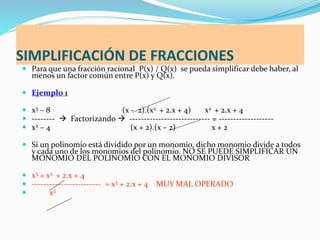 SIMPLIFICACIÓN DE FRACCIONES
 Para que una fracción racional P(x) / Q(x) se pueda simplificar debe haber, al
menos un factor común entre P(x) y Q(x).
 Ejemplo 1
 x3 – 8 (x - 2).(x2 + 2.x + 4) x2 + 2.x + 4
 --------  Factorizando  ---------------------------- = -------------------
 x2 – 4 (x + 2).(x – 2) x + 2
 Si un polinomio está dividido por un monomio, dicho monomio divide a todos
y cada uno de los monomios del polinomio. NO SE PUEDE SIMPLIFICAR UN
MONOMIO DEL POLINOMIO CON EL MONOMIO DIVISOR
 x3 + x2 + 2.x + 4
 ------------------------ = x3 + 2.x + 4 MUY MAL OPERADO
 x2
 