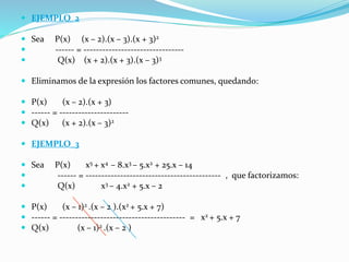  EJEMPLO_2
 Sea P(x) (x – 2).(x – 3).(x + 3)2
 ------ = --------------------------------
 Q(x) (x + 2).(x + 3).(x – 3)3
 Eliminamos de la expresión los factores comunes, quedando:
 P(x) (x – 2).(x + 3)
 ------ = ----------------------
 Q(x) (x + 2).(x – 3)2
 EJEMPLO_3
 Sea P(x) x5 + x4 – 8.x3 – 5.x2 + 25.x – 14
 ------ = ------------------------------------------- , que factorizamos:
 Q(x) x3 – 4.x2 + 5.x – 2
 P(x) (x – 1)2 .(x – 2 ).(x2 + 5.x + 7)
 ------ = ---------------------------------------- = x2 + 5.x + 7
 Q(x) (x – 1)2 .(x – 2 )
 