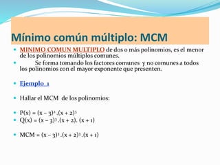 Mínimo común múltiplo: MCM
 MINIMO COMUN MULTIPLO de dos o más polinomios, es el menor
de los polinomios múltiplos comunes.
 Se forma tomando los factores comunes y no comunes a todos
los polinomios con el mayor exponente que presenten.
 Ejemplo_1
 Hallar el MCM de los polinomios:
 P(x) = (x – 3)2 .(x + 2)3
 Q(x) = (x – 3)3 .(x + 2). (x + 1)
 MCM = (x – 3)3 .(x + 2)3 .(x + 1)
 
