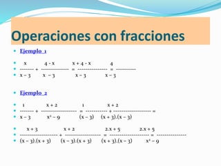 Operaciones con fracciones
 Ejemplo_1
 x 4 - x x + 4 - x 4
 ------- + -------------- = --------------- = ----------
 x – 3 x – 3 x – 3 x – 3
 Ejemplo_2
 1 x + 2 1 x + 2
 ------- + ------------------ = ----------- + ------------------- =
 x – 3 x2 – 9 (x – 3) (x + 3).(x – 3)
 x + 3 x + 2 2.x + 5 2.x + 5
 ------------------- + ------------------ = -------------------- = ---------------
 (x – 3).(x + 3) (x – 3).(x + 3) (x + 3).(x – 3) x2 – 9
 