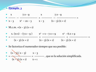  Ejemplo_3
 x 7.x - 9 x 7.x - 9
 ------- -- ------------------ = ----------- -- -------------------- =
 x – 3 x2 – 2x – 3 x – 3 (x – 3).(x + 1)
 M.c.m. =(x – 3).(x + 1)
 x. (x+1) - (7.x – 9 ) x2 + x – 7.x + 9 x2 - 6.x + 9
 = ---------------------------- = ------------------------ = ------------------- =
 (x – 3).(x + 1) (x – 3).(x + 1) (x – 3).(x + 1)
 Se factoriza el numerador siempre que sea posible:
 (x – 3).( x – 3) x – 3
 = --------------------- = ---------- , que es la solución simplificada.
 (x – 3).(x + 1) x + 1
 