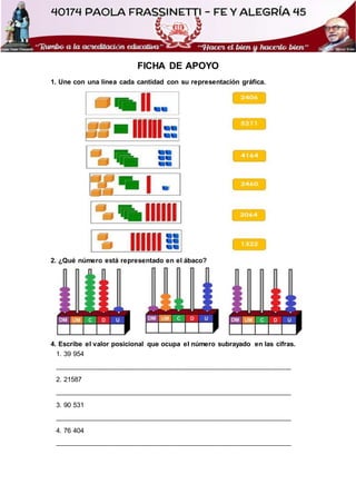 FICHA DE APOYO
1. Une con una línea cada cantidad con su representación gráfica.
2. ¿Qué número está representado en el ábaco?
4. Escribe el valor posicional que ocupa el número subrayado en las cifras.
1. 39 954
______________________________________________________________
2. 21587
______________________________________________________________
3. 90 531
______________________________________________________________
4. 76 404
______________________________________________________________
 