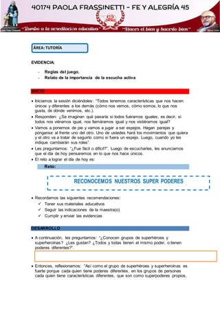 EVIDENCIA:
- Reglas del juego.
- Relato de la importancia de la escucha activa
INICIO
 Iniciamos la sesión diciéndoles: “Todos tenemos características que nos hacen
únicos y diferentes a los demás (cómo nos vemos, cómo somos, lo que nos
gusta, de dónde venimos, etc.).
 Responden: ¿Se imaginan qué pasaría si todos fuéramos iguales, es decir, si
todos nos viéramos igual, nos llamáramos igual y nos vistiéramos igual?
 Vamos a ponernos de pie y vamos a jugar a ser espejos. Hagan parejas y
pónganse al frente uno del otro. Uno de ustedes hará los movimientos que quiera
y el otro va a tratar de seguirlo como si fuera un espejo. Luego, cuando yo les
indique cambiarán sus roles”.
 Les preguntamos: “¿Fue fácil o difícil?”. Luego de escucharles, les anunciamos
que el día de hoy pensaremos en lo que nos hace únicos.
 El reto a lograr el día de hoy es:
Reto:
 Recordamos las siguientes recomendaciones:
 Tener sus materiales educativos
 Seguir las indicaciones de la maestra(o)
 Cumplir y enviar las evidencias
DESARROLLO
 A continuación, les preguntamos: “¿Conocen grupos de superhéroes y
superheroínas? ¿Les gustan? ¿Todos y todas tienen el mismo poder, o tienen
poderes diferentes?”.
 Entonces, reflexionamos: “Así como el grupo de superhéroes y superheroínas es
fuerte porque cada quien tiene poderes diferentes, en los grupos de personas
cada quien tiene características diferentes, que son como superpoderes propios,
ÁREA: TUTORÍA
RECONOCEMOS NUESTROS SUPER PODERES
 